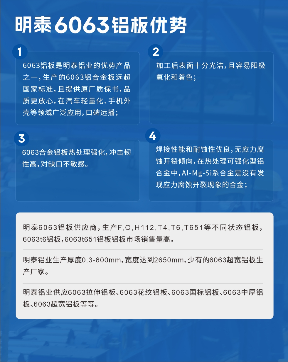 明泰6063鋁板優(yōu)勢(shì)
　　1、6063鋁板是明泰鋁業(yè)的優(yōu)勢(shì)產(chǎn)品之一，生產(chǎn)的6063鋁合金板遠(yuǎn)超國(guó)家標(biāo)準(zhǔn)，且提供原廠質(zhì)保書，品質(zhì)更放心，在汽車輕量化、手機(jī)外殼等領(lǐng)域廣泛應(yīng)用，口碑遠(yuǎn)播；

　　2、加工后表面十分光潔，且容易陽(yáng)極氧化和著色；

　　3、焊接性能和耐蝕性優(yōu)良，無應(yīng)力腐蝕開裂傾向，在熱處理可強(qiáng)化型鋁合金中，Al-Mg-Si系合金是沒有發(fā)現(xiàn)應(yīng)力腐蝕開裂現(xiàn)象的合金；

　　4、6063合金鋁板熱處理強(qiáng)化，沖擊韌性高，對(duì)缺口不敏感。

　　明泰6063鋁板供應(yīng)商，生產(chǎn)F,O,H112,T4,T6,T651等不同狀態(tài)鋁板，6063t6鋁板，6063t651鋁板鋁板市場(chǎng)銷售量高。

　　明泰鋁業(yè)生產(chǎn)厚度0.3-600mm，寬度達(dá)到2650mm，少有的6063超寬鋁板生產(chǎn)廠家。

　　明泰鋁業(yè)供應(yīng)6063拉伸鋁板、6063花紋鋁板、6063國(guó)標(biāo)鋁板、6063中厚鋁板、6063超寬鋁板等等。

　　6063鋁板價(jià)格

　　不同鋁板廠家的原材料、加工工藝、人工成本不同，價(jià)格不同。不同用戶所需要的規(guī)格長(zhǎng)寬厚不同，即使是同一6063鋁板廠家，報(bào)價(jià)也不同。

　　6063鋁板價(jià)格=發(fā)貨當(dāng)天長(zhǎng)江鋁錠價(jià)+加工費(fèi)(提供6063鋁板長(zhǎng)寬厚以及用量。

　　6063鋁板生產(chǎn)廠家——明泰鋁業(yè)
