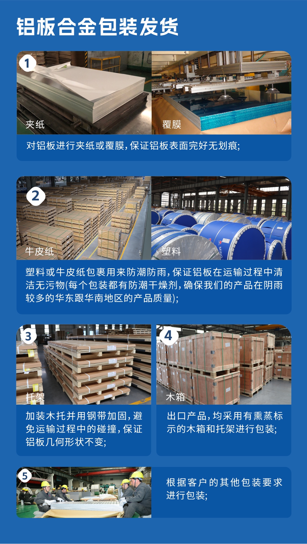 　　鋁板合金包裝發(fā)貨
　　1、對鋁板進行夾紙或覆膜，保證鋁板表面完好無劃痕;

　　2、塑料或牛皮紙包裹用來防潮防雨，保證鋁板在運輸過程中清潔無污物(每個包裝都有防潮干燥劑，確保我們的產(chǎn)品在陰雨較多的華東跟華南地區(qū)的產(chǎn)品質(zhì)量);

　　3、加裝木托并用鋼帶加固，避免運輸過程中的碰撞，保證鋁板幾何形狀不變;

　　4、出口產(chǎn)品，均采用有熏蒸標示的木箱和托架進行包裝;

　　5、根據(jù)客戶的其他包裝要求進行包裝;

　　如需了解更多明泰鋁業(yè)產(chǎn)品先關(guān)信息，可點擊在線咨詢，或撥打咨詢電話：0371-67898708，專業(yè)業(yè)務(wù)經(jīng)理給您詳細解答，我們可以按需定制，部分產(chǎn)品庫存現(xiàn)貨，下單即發(fā)貨，期待與您合作!