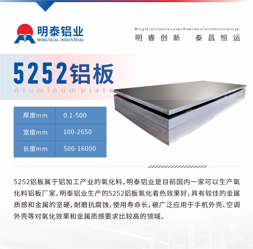 5252鋁板屬于鋁加工產(chǎn)業(yè)的氧化料，明泰鋁業(yè)是目前國(guó)內(nèi)一家可以生產(chǎn)氧化料鋁板廠家，明泰鋁業(yè)生產(chǎn)的5252鋁板氧化著色效果好，具有較佳的金屬質(zhì)感和金屬的堅(jiān)硬，耐磨抗腐蝕，使用壽命長(zhǎng)，被廣泛應(yīng)用于手機(jī)外殼、空調(diào)外殼等對(duì)氧化效果和金屬質(zhì)感要求比較高的領(lǐng)域。
