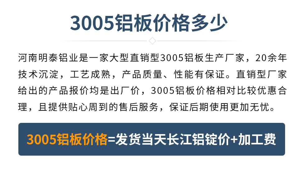 　　3005鋁板價格多少
　　河南明泰鋁業是一家大型直銷型3005鋁板生產廠家，20余年技術沉淀，工藝成熟，產品質量、性能有保證。直銷型廠家給出的產品報價均是出廠價，3005鋁板價格相對比較優惠合理，且提供貼心周到的售后服務，保證后期使用更加無憂。3005鋁板價格=發貨當天長江鋁錠價+加工費